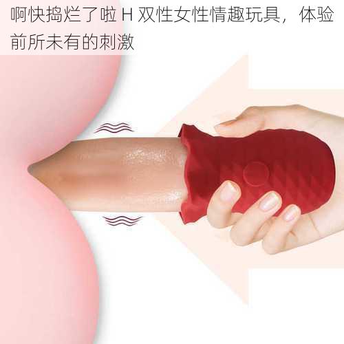 啊快捣烂了啦 H 双性女性情趣玩具,体验前所未有的刺激