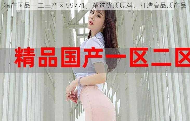 精产国品一二三产区 99771,精选优质原料,打造高品质产品