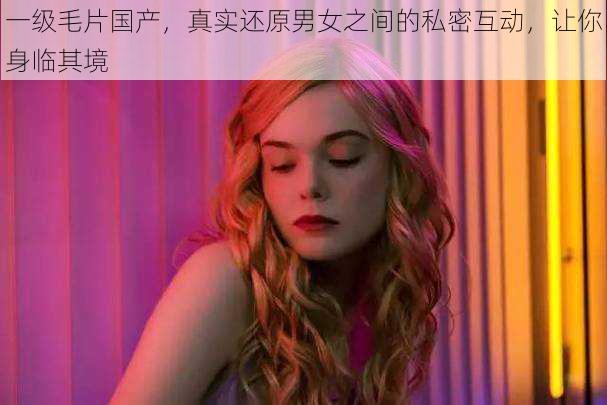 一级毛片国产,真实还原男女之间的私密互动,让你身临其境